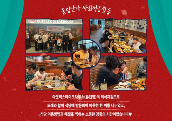 아웃백스테이크하우스(춘천점)의 외식지원으로 또래와 함께 식당에 방문하여 따뜻한 한 끼를 나누었고, 식당 이용방법과 예절을 익히는 소중한 경험의 시간이었습니다.